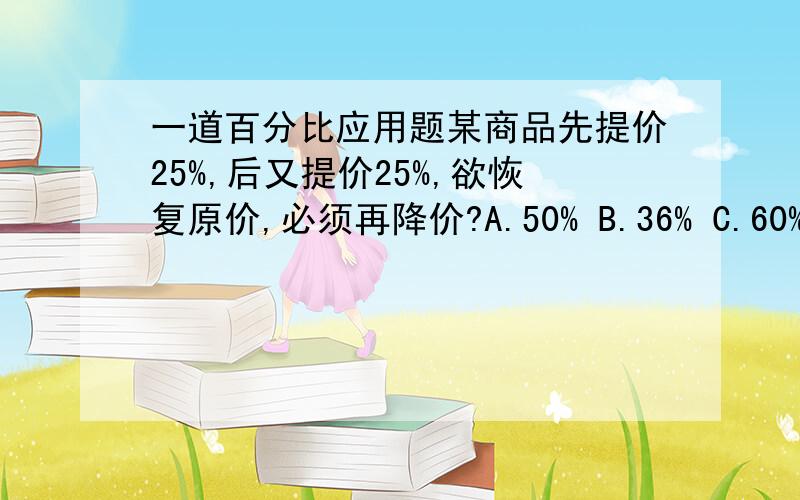一道百分比应用题某商品先提价25%,后又提价25%,欲恢复原价,必须再降价?A.50% B.36% C.60% D.45%