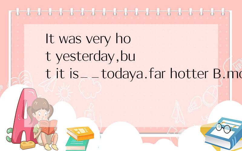 It was very hot yesterday,but it is__todaya.far hotter B.more hotter C.much more hot D.much hot