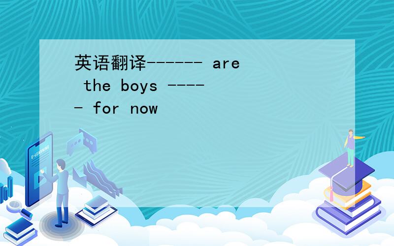 英语翻译------ are the boys ----- for now