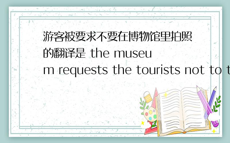 游客被要求不要在博物馆里拍照的翻译是 the museum requests the tourists not to take photos in the hall.还是The tourists are not requested to take photos in the museum.