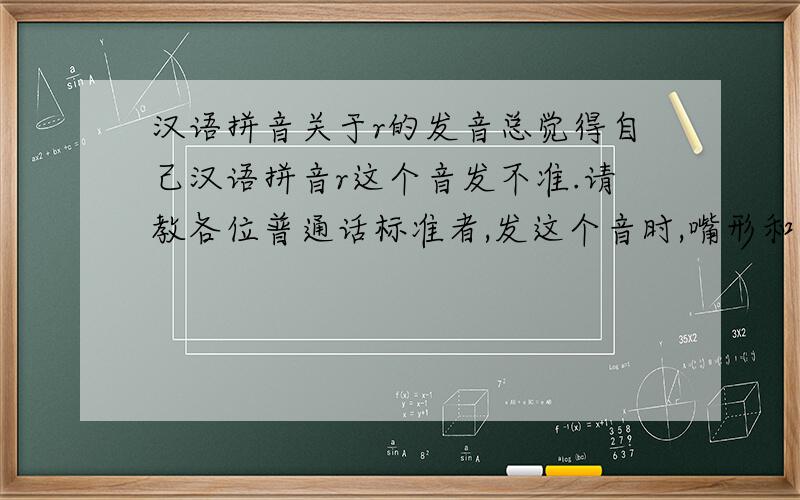 汉语拼音关于r的发音总觉得自己汉语拼音r这个音发不准.请教各位普通话标准者,发这个音时,嘴形和舌头应该如何放置.最好有示意图,不知道是否有汉语拼音发音示意图.