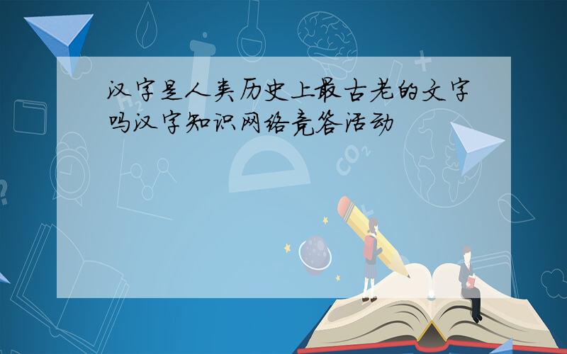 汉字是人类历史上最古老的文字吗汉字知识网络竞答活动