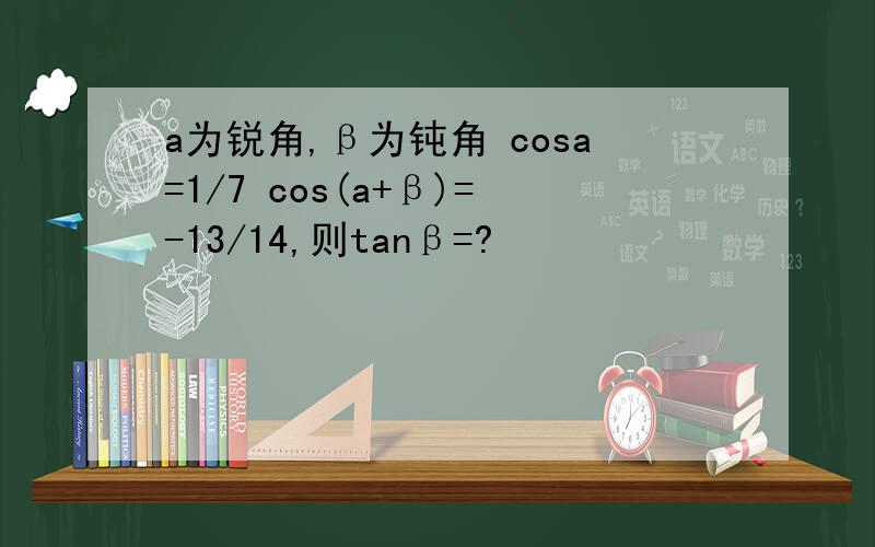 a为锐角,β为钝角 cosa=1/7 cos(a+β)=-13/14,则tanβ=?