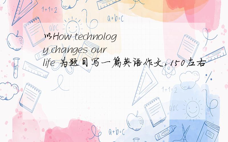 以How technology changes our life 为题目写一篇英语作文,150左右