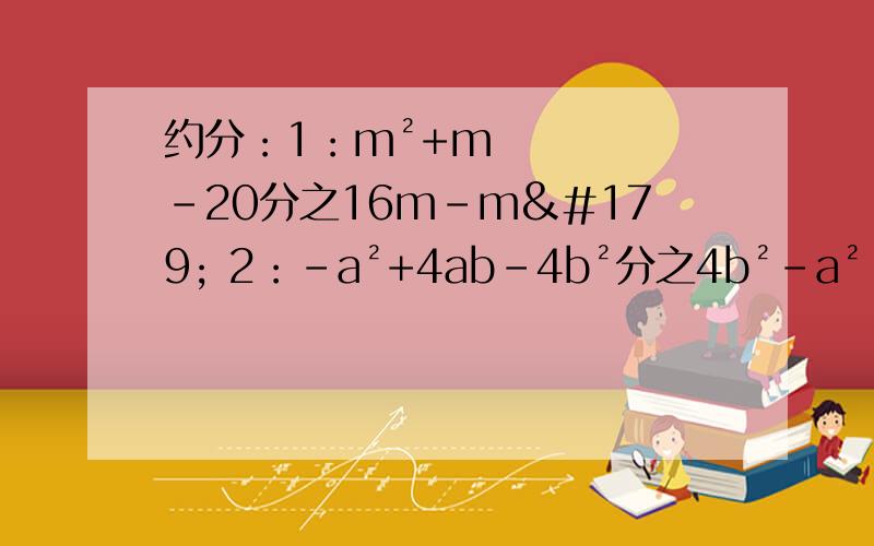 约分：1：m²+m-20分之16m-m³ 2：-a²+4ab-4b²分之4b²-a²