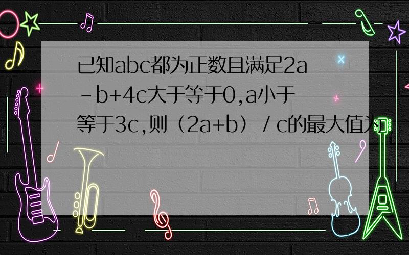 已知abc都为正数且满足2a-b+4c大于等于0,a小于等于3c,则（2a+b）／c的最大值为