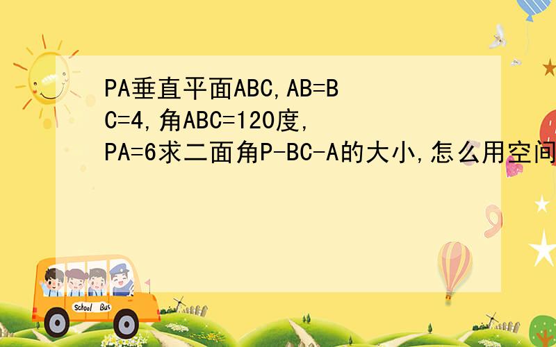 PA垂直平面ABC,AB=BC=4,角ABC=120度,PA=6求二面角P-BC-A的大小,怎么用空间向量求?怎么建系啊在这题