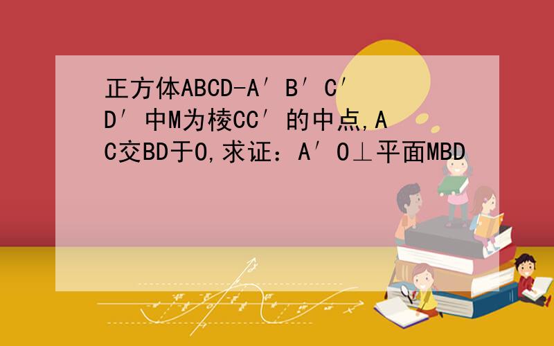 正方体ABCD-A′B′C′D′中M为棱CC′的中点,AC交BD于O,求证：A′O⊥平面MBD