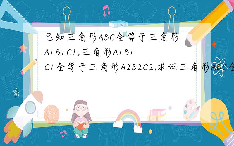 已知三角形ABC全等于三角形A1B1C1,三角形A1B1C1全等于三角形A2B2C2,求证三角形ABC全等于三角形A2B2C2