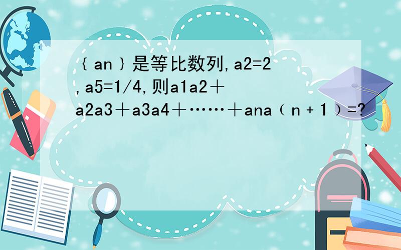 ﹛an﹜是等比数列,a2=2,a5=1/4,则a1a2＋a2a3＋a3a4＋……＋ana﹙n﹢1﹚=?