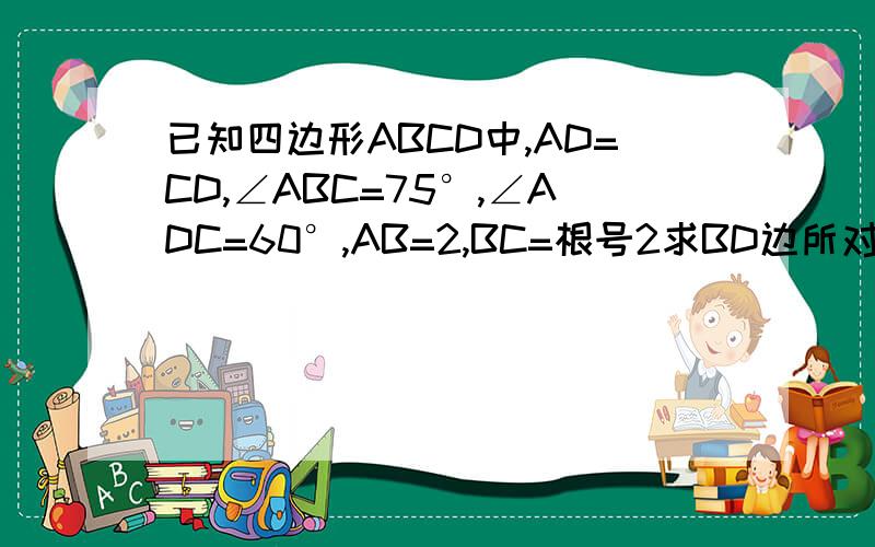 已知四边形ABCD中,AD=CD,∠ABC=75°,∠ADC=60°,AB=2,BC=根号2求BD边所对的角的度数