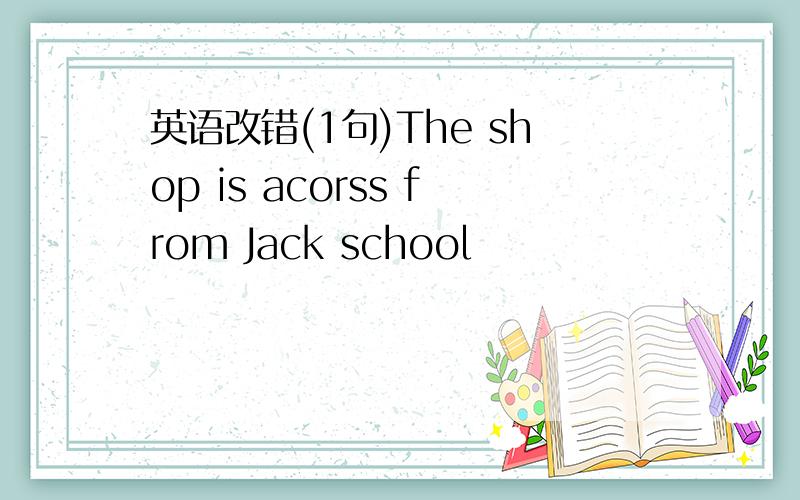 英语改错(1句)The shop is acorss from Jack school