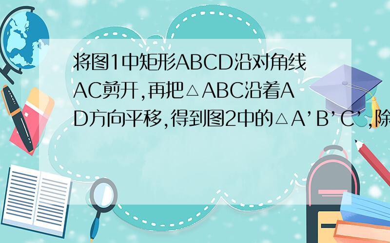 将图1中矩形ABCD沿对角线AC剪开,再把△ABC沿着AD方向平移,得到图2中的△A’B’C’,除△ADC与△C’BA’全等外,你还可以指出哪几对全等的三角形（不能添加辅助线和字母）?请选择其中一对加以