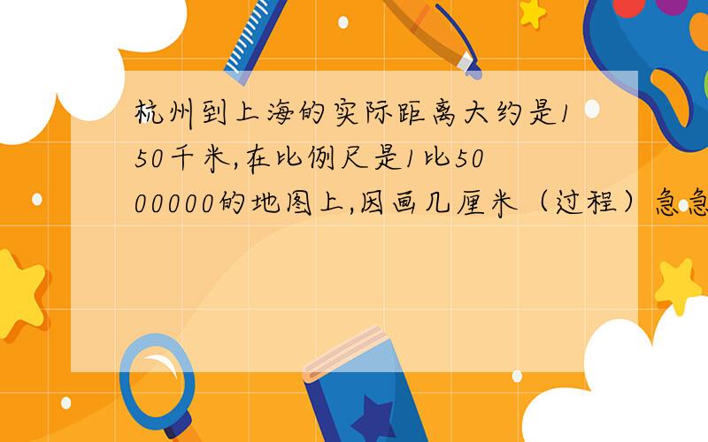 杭州到上海的实际距离大约是150千米,在比例尺是1比5000000的地图上,因画几厘米（过程）急急急