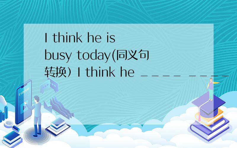 I think he is busy today(同义句转换）I think he ____ ____ ____ today.