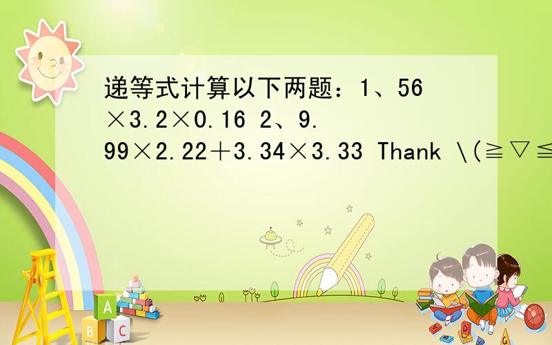 递等式计算以下两题：1、56×3.2×0.16 2、9.99×2.22＋3.34×3.33 Thank \(≧▽≦)/~