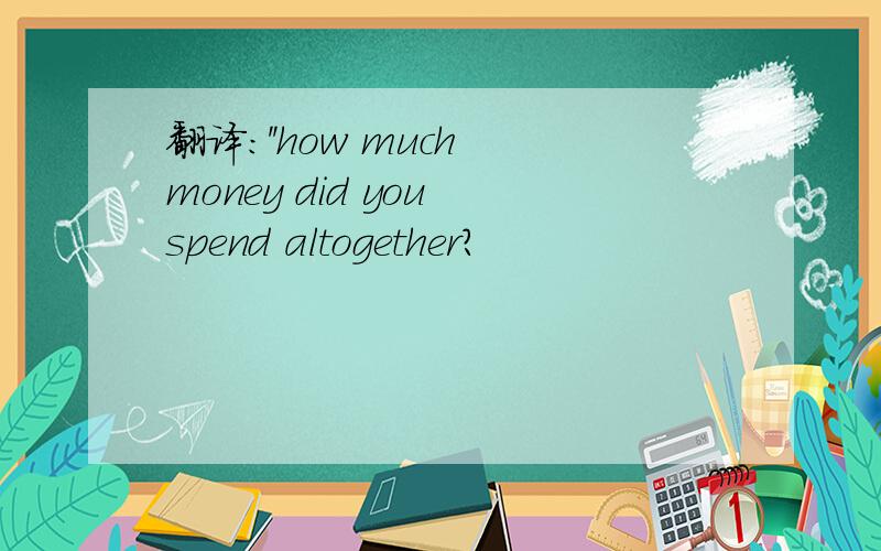 翻译:''how much money did you spend altogether?