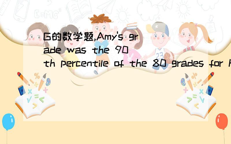 G的数学题,Amy's grade was the 90th percentile of the 80 grades for her class,of the 100 grades from another class,19 were higher than Amy's,and the rest were lower,if no other grade was the same as Amy's grade,then Amy's grade was what percentile