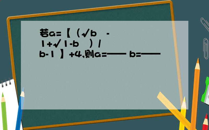 若a=【（√b²-1+√1-b²）/b-1 】+4,则a=—— b=——