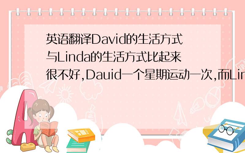 英语翻译David的生活方式与Linda的生活方式比起来很不好,Dauid一个星期运动一次,而Linda每天都锻炼,Linda每天早晨都喝牛奶,但David从不喝.Linda每天都吃水果和蔬菜.而David一个星期吃两次.David每天