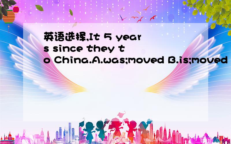 英语选择,It 5 years since they to China.A.was;moved B.is;moved C.was;has moved