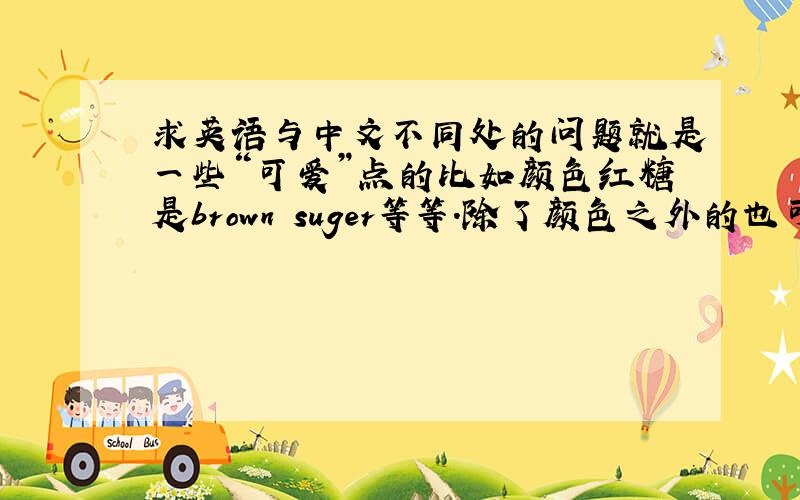 求英语与中文不同处的问题就是一些“可爱”点的比如颜色红糖是brown suger等等.除了颜色之外的也可以