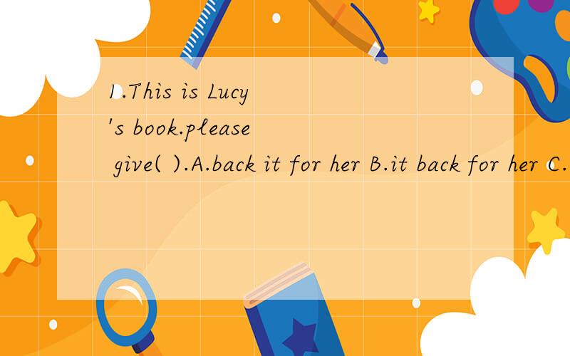 1.This is Lucy's book.please give( ).A.back it for her B.it back for her C.it back to her D.back it to her2.Our city is becoming( )A.more and much beautiful B.more and more beautiful C.much beautiful D.more beautiful and more 为什么?3.she ( )tell