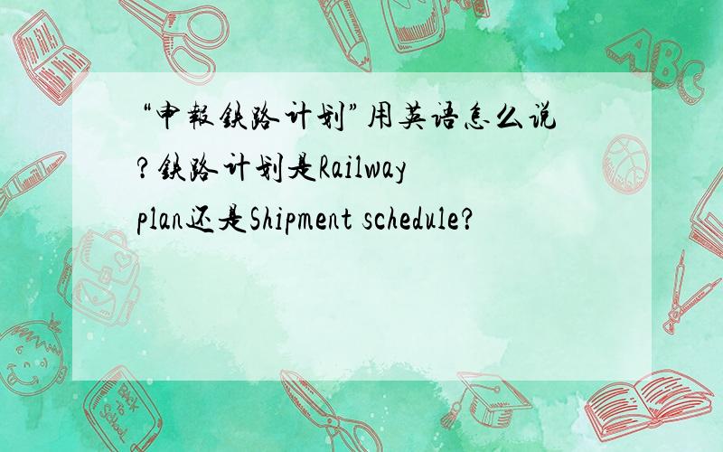 “申报铁路计划”用英语怎么说?铁路计划是Railway plan还是Shipment schedule？