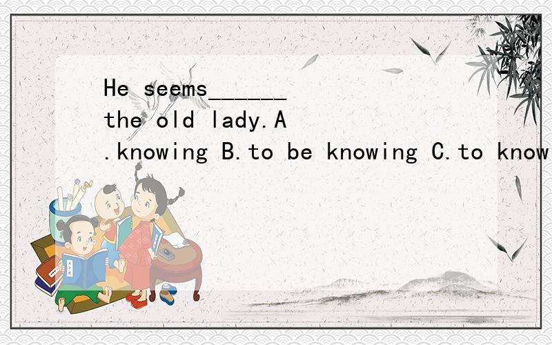 He seems______the old lady.A.knowing B.to be knowing C.to know D.to be known
