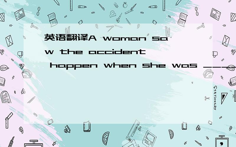 英语翻译A woman saw the accident happen when she was ______ ________这个题目很奇怪,既然用when 了怎么还会有was呢?所以推测后面会不会加个介词和什么的?