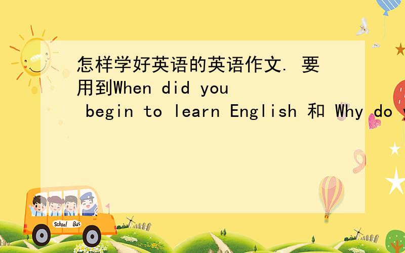怎样学好英语的英语作文. 要用到When did you begin to learn English 和 Why do you like English急需啊.    在线等!          悬赏多多.