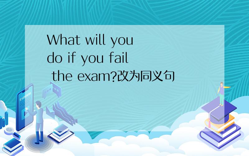 What will you do if you fail the exam?改为同义句