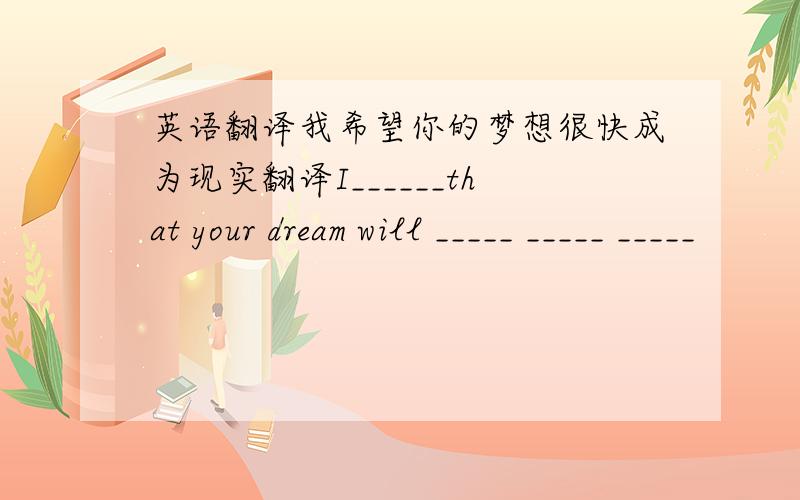英语翻译我希望你的梦想很快成为现实翻译I______that your dream will _____ _____ _____