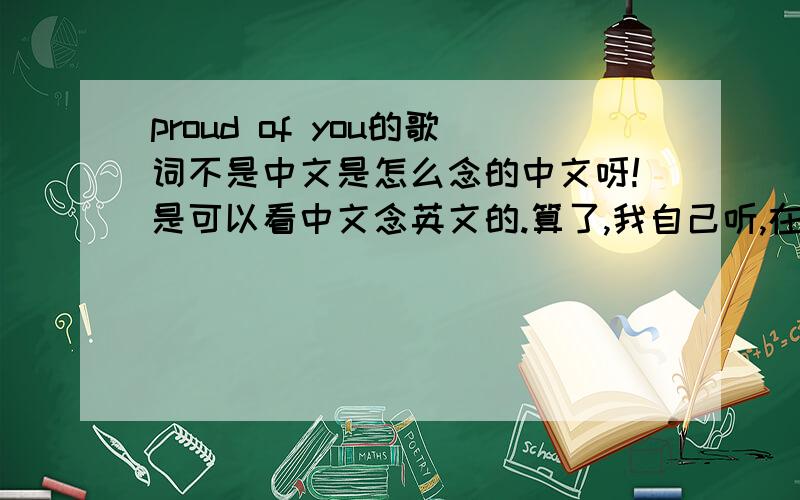 proud of you的歌词不是中文是怎么念的中文呀!是可以看中文念英文的.算了,我自己听,在写中文了,辛苦了!