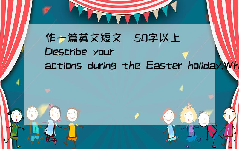 作一篇英文短文(50字以上)Describe your actions during the Easter holiday.Where will you ge?What will you do?小六程度就可以了