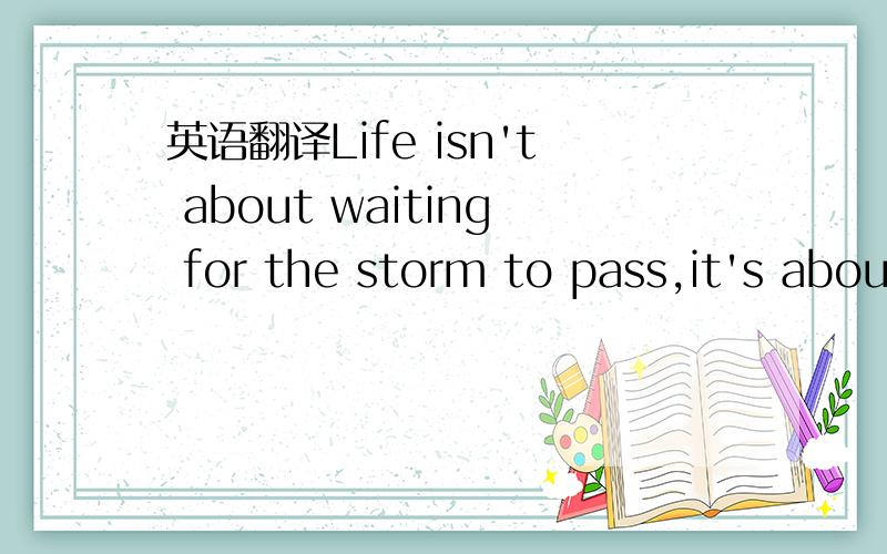 英语翻译Life isn't about waiting for the storm to pass,it's about learning how to dance in the rain.