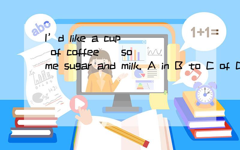 I’d like a cup of coffee__some sugar and milk. A in B to C of D with选什么呢.