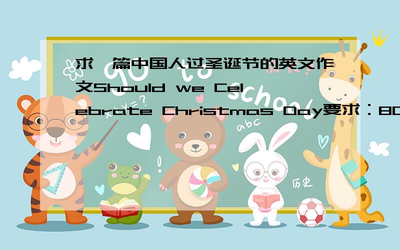 求一篇中国人过圣诞节的英文作文Should we Celebrate Christmas Day要求：80词以上的文章,谈谈看法和建议
