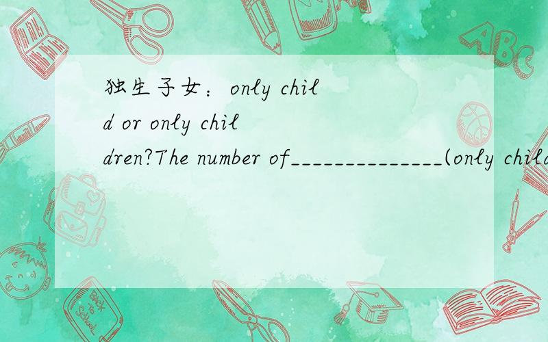 独生子女：only child or only children?The number of______________(only child) in China is increasing these years.