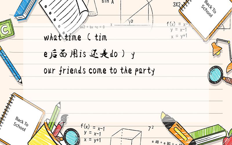 what time (time后面用is 还是do) your friends come to the party
