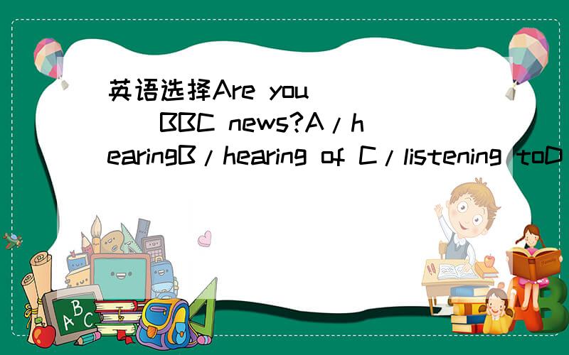 英语选择Are you ____BBC news?A/hearingB/hearing of C/listening toD/listening
