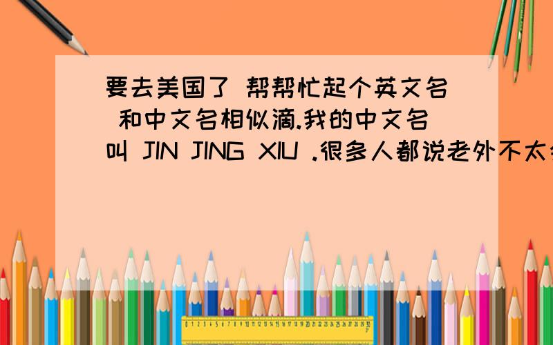 要去美国了 帮帮忙起个英文名 和中文名相似滴.我的中文名叫 JIN JING XIU .很多人都说老外不太会念XIU这样的发音那就叫JING好听吗?或者帮忙起一个音译的英文名字 我是女滴.