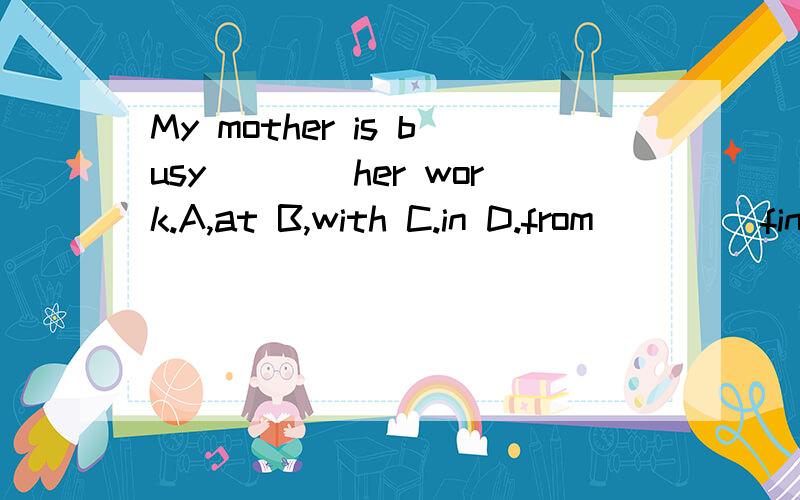 My mother is busy____her work.A,at B,with C.in D.from ____finish at 2:00.Which is wrong?A.Class 1.My mother is busy____her work.A,at B,with C.in D.from 2.____finish at 2:00.Which is wrong?A.Class all B.All the classes C.All of my class D.All classes