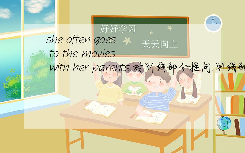 she often goes to the movies with her parents.对划线部分提问.划线部分her parents格式如下：____ ____ she often_____ to the movies with?另外还有几道,做对的加分：Jim and his parents often watch Beijing Opera.（同义句）Ji