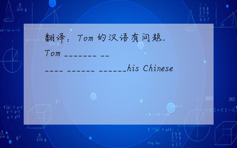 翻译：Tom 的汉语有问题.Tom _______ ______ ______ ______his Chinese
