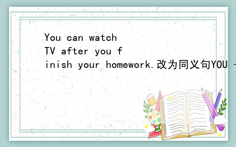 You can watch TV after you finish your homework.改为同义句YOU ----- ----- watch TV if you finish your homework.