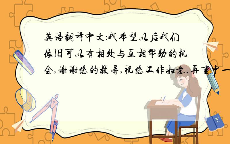 英语翻译中文：我希望以后我们依旧可以有相处与互相帮助的机会,谢谢您的教导,祝您工作如意.再重申一遍,不要中国式英语那种一个单词一个单词翻译的,