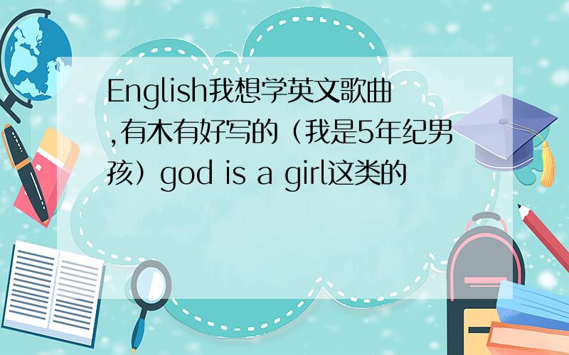 English我想学英文歌曲,有木有好写的（我是5年纪男孩）god is a girl这类的
