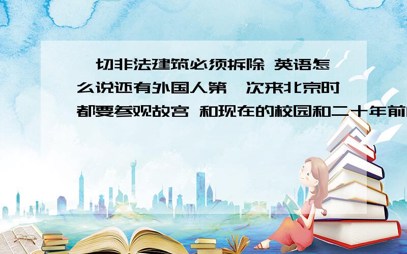 一切非法建筑必须拆除 英语怎么说还有外国人第一次来北京时都要参观故宫 和现在的校园和二十年前的不一样了 都翻译