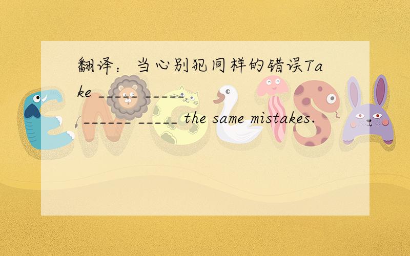 翻译：当心别犯同样的错误Take _____ _____ ______ _____ the same mistakes.